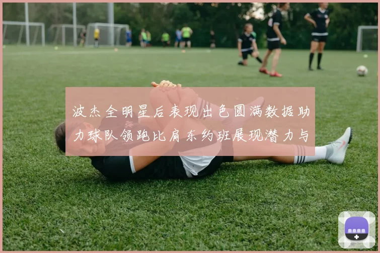 波杰全明星后表现出色圆满数据助力球队领跑比肩东约班展现潜力与实力