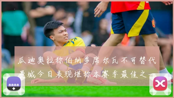 瓜迪奥拉称伯纳多席尔瓦不可替代曼城今日表现堪称本赛季最佳之一