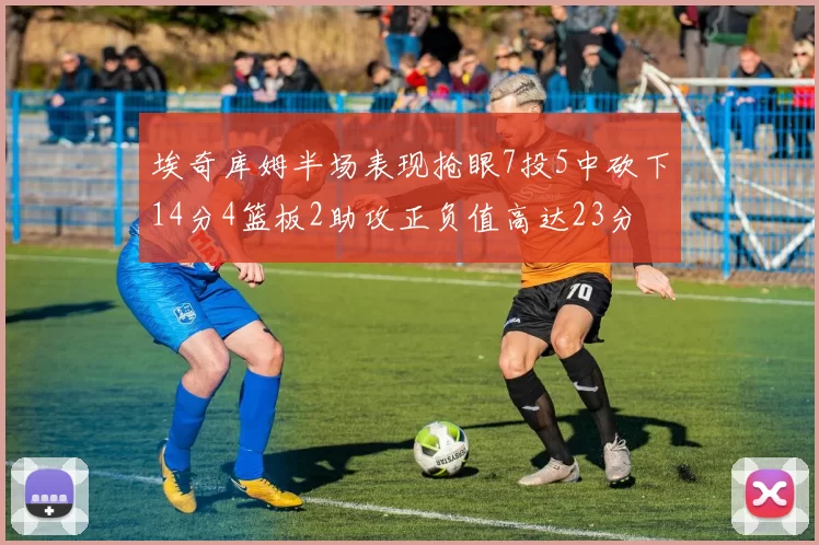 埃奇库姆半场表现抢眼7投5中砍下14分4篮板2助攻正负值高达23分