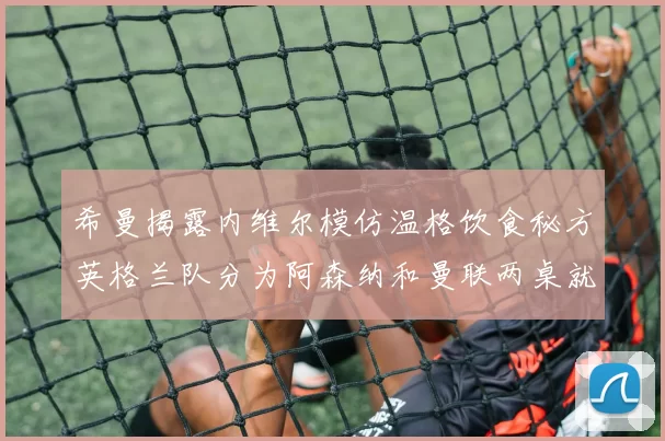 希曼揭露内维尔模仿温格饮食秘方英格兰队分为阿森纳和曼联两桌就餐