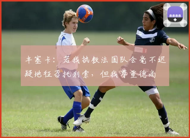 丰塞卡：若我执教法国队会毫不迟疑地征召托利索，但我尊重德尚