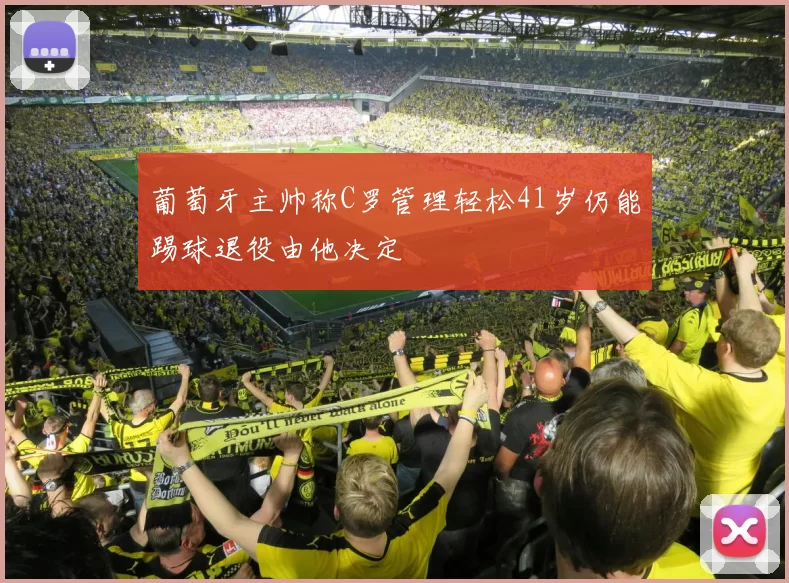葡萄牙主帅称C罗管理轻松41岁仍能踢球退役由他决定