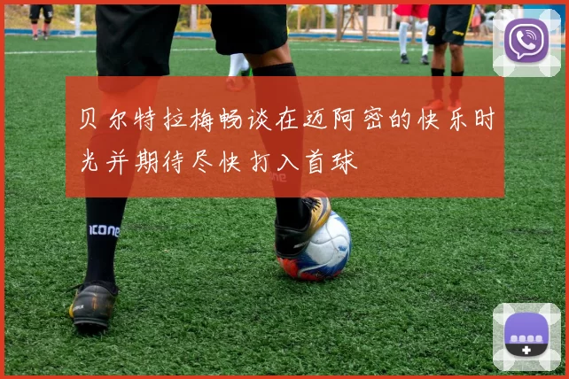 贝尔特拉梅畅谈在迈阿密的快乐时光并期待尽快打入首球
