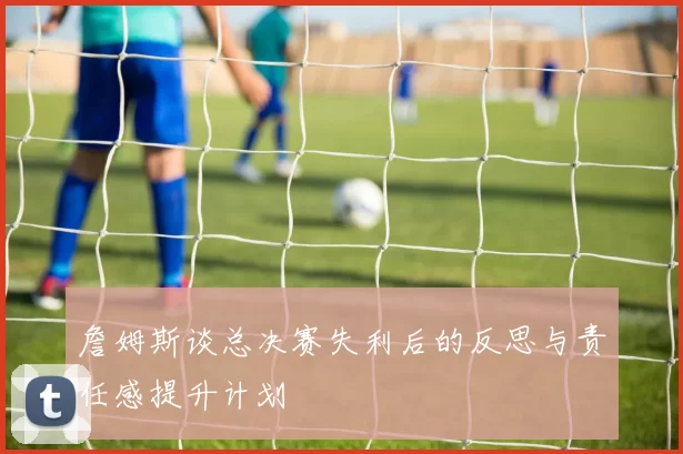 詹姆斯谈总决赛失利后的反思与责任感提升计划