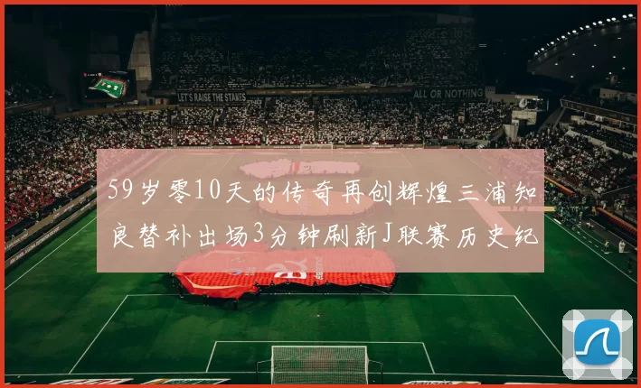 59岁零10天的传奇再创辉煌三浦知良替补出场3分钟刷新J联赛历史纪录