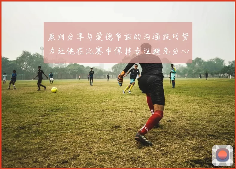 康利分享与爱德华兹的沟通技巧努力让他在比赛中保持专注避免分心