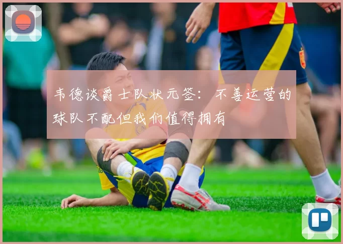 韦德谈爵士队状元签：不善运营的球队不配但我们值得拥有