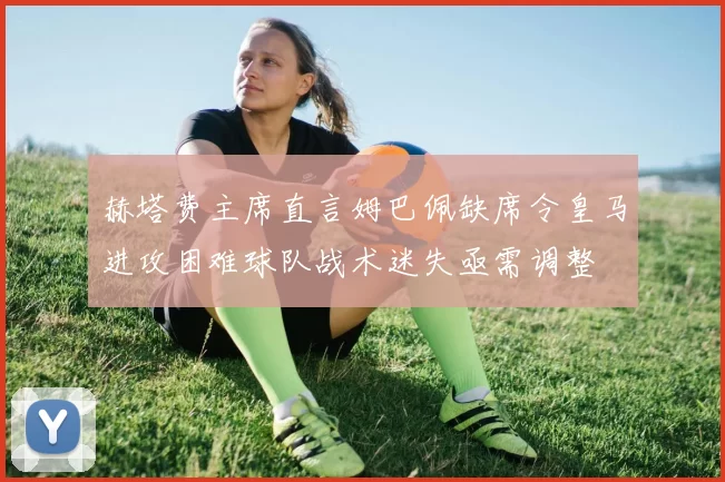 赫塔费主席直言姆巴佩缺席令皇马进攻困难球队战术迷失亟需调整